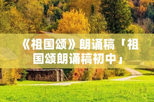 《祖国颂》朗诵稿「祖国颂朗诵稿初中」 《祖国颂》朗诵稿「祖国颂朗诵稿初中」