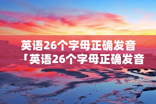 英语26个字母正确发音「英语26个字母正确发音怎么读」 英语26个字母正确发音「英语26个字母正确发音怎么读」