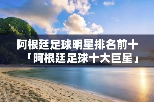 阿根廷足球明星排名前十「阿根廷足球十大巨星」