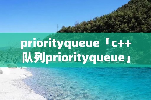 priorityqueue「c++队列priorityqueue」