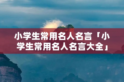 小学生常用名人名言「小学生常用名人名言大全」 小学生常用名人名言「小学生常用名人名言大全」