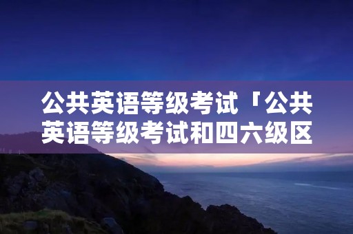 公共英语等级考试「公共英语等级考试和四六级区别」 公共英语等级考试「公共英语等级考试和四六级区别」