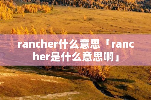 rancher什么意思「rancher是什么意思啊」 rancher什么意思「rancher是什么意思啊」