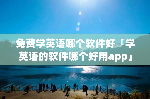 免费学英语哪个软件好「学英语的软件哪个好用app」 免费学英语哪个软件好「学英语的软件哪个好用app」