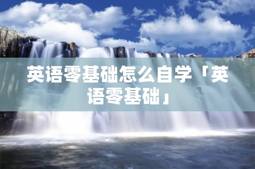 英语零基础怎么自学「英语零基础」 英语零基础怎么自学「英语零基础」