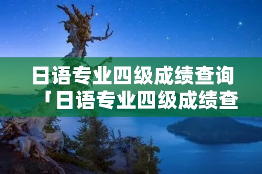日语专业四级成绩查询「日语专业四级成绩查询入口」 日语专业四级成绩查询「日语专业四级成绩查询入口」
