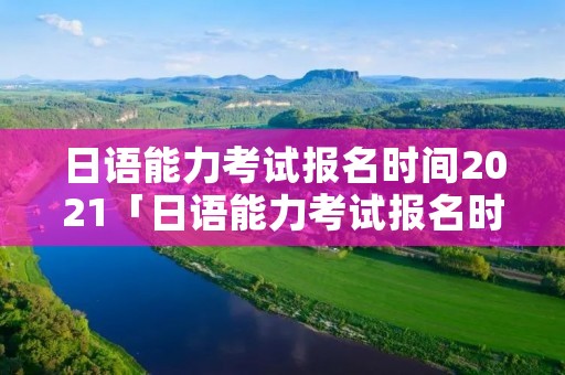 日语能力考试报名时间2021「日语能力考试报名时间2021年」