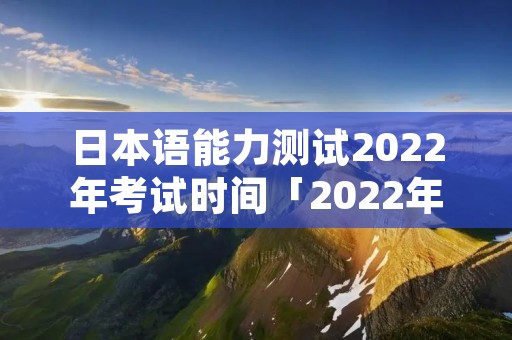 日本语能力测试2022年考试时间「2022年日语能力考试报名时间」 日本语能力测试2022年考试时间「2022年日语能力考试报名时间」