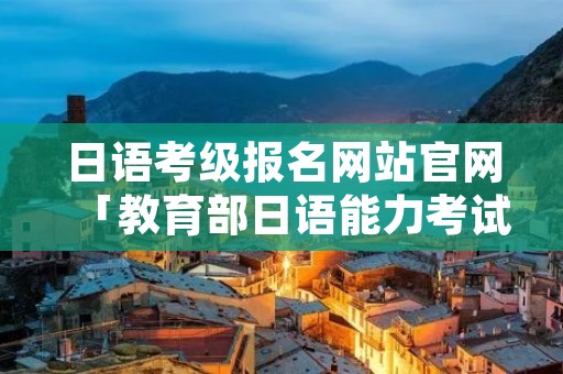 日语考级报名网站官网「教育部日语能力考试中心官网」