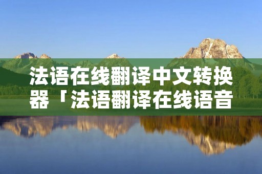 法语在线翻译中文转换器「法语翻译在线语音」