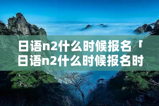 日语n2什么时候报名「日语n2什么时候报名时间」