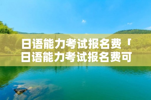 日语能力考试报名费「日语能力考试报名费可以微信支付吗」 日语能力考试报名费「日语能力考试报名费可以微信支付吗」
