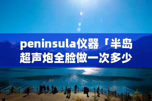 peninsula仪器「半岛超声炮全脸做一次多少钱」 peninsula仪器「半岛超声炮全脸做一次多少钱」
