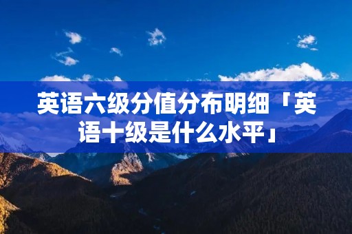 英语六级分值分布明细「英语十级是什么水平」
