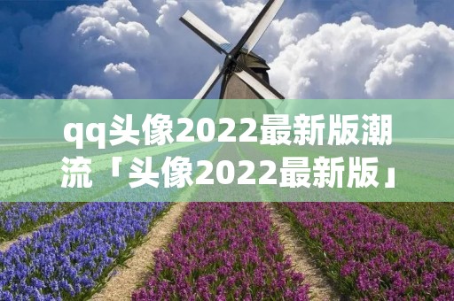 qq头像2022最新版潮流「头像2022最新版」 qq头像2022最新版潮流「头像2022最新版」