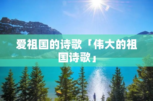 爱祖国的诗歌「伟大的祖国诗歌」 爱祖国的诗歌「伟大的祖国诗歌」