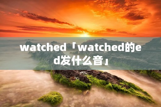 watched「watched的ed发什么音」
