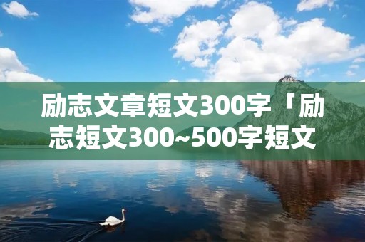励志文章短文300字「励志短文300~500字短文」