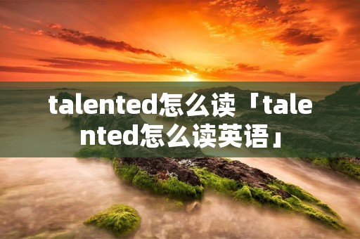talented怎么读「talented怎么读英语」