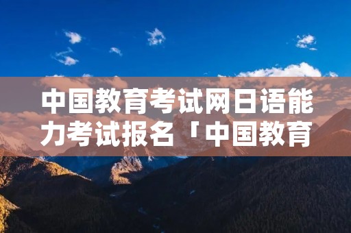 中国教育考试网日语能力考试报名「中国教育考试网官网日语能力考试」