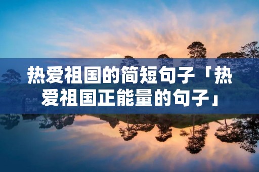 热爱祖国的简短句子「热爱祖国正能量的句子」