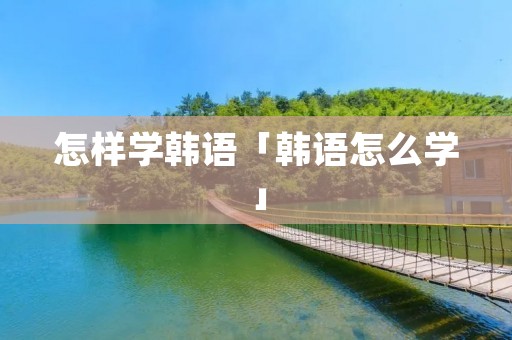 怎样学韩语「韩语怎么学」 怎样学韩语「韩语怎么学」