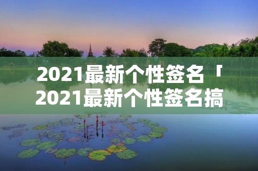 2021最新个性签名「2021最新个性签名搞笑」