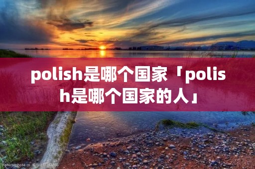 polish是哪个国家「polish是哪个国家的人」 polish是哪个国家「polish是哪个国家的人」
