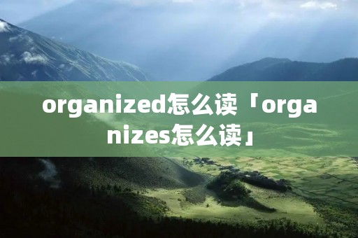 organized怎么读「organizes怎么读」