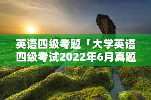 英语四级考题「大学英语四级考试2022年6月真题」