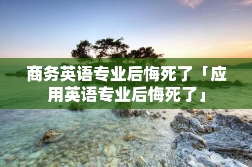 商务英语专业后悔死了「应用英语专业后悔死了」 商务英语专业后悔死了「应用英语专业后悔死了」