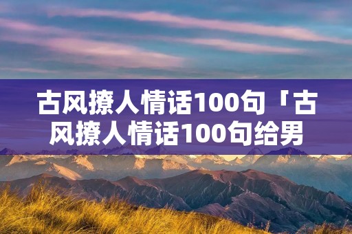 古风撩人情话100句「古风撩人情话100句给男生」