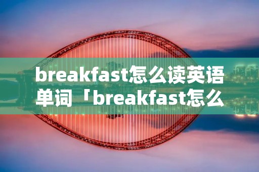 breakfast怎么读英语单词「breakfast怎么读 英语」 breakfast怎么读英语单词「breakfast怎么读 英语」