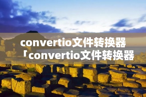convertio文件转换器「convertio文件转换器安全吗」