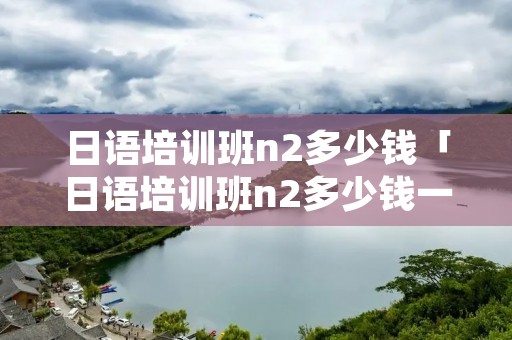 日语培训班n2多少钱「日语培训班n2多少钱一年」