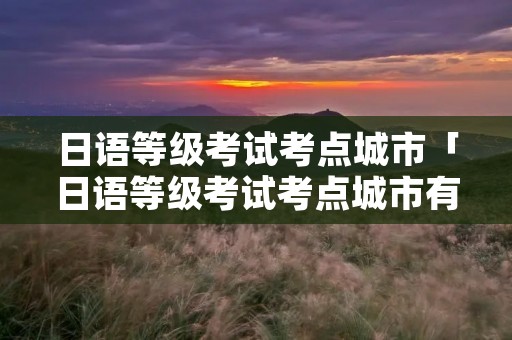 日语等级考试考点城市「日语等级考试考点城市有郑州么」