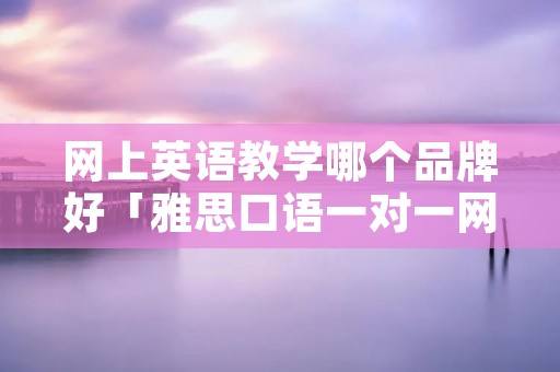 网上英语教学哪个品牌好「雅思口语一对一网课价格」