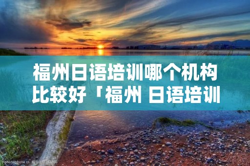 福州日语培训哪个机构比较好「福州 日语培训」 福州日语培训哪个机构比较好「福州 日语培训」