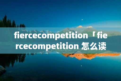 fiercecompetition「fiercecompetition 怎么读」 fiercecompetition「fiercecompetition 怎么读」