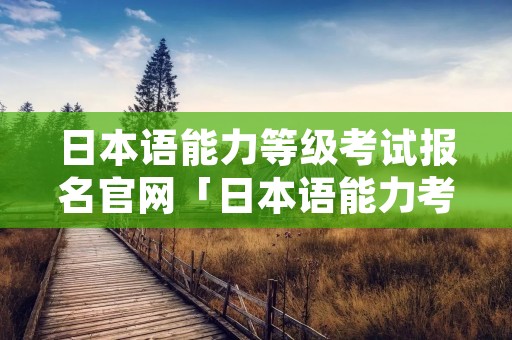 日本语能力等级考试报名官网「日本语能力考试报名网站」