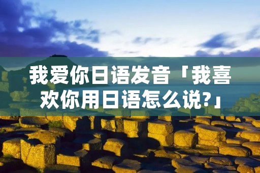 我爱你日语发音「我喜欢你用日语怎么说?」 我爱你日语发音「我喜欢你用日语怎么说?」