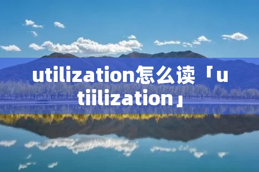 utilization怎么读「utiilization」