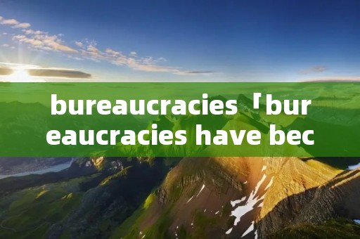bureaucracies「bureaucracies have become」 bureaucracies「bureaucracies have become」