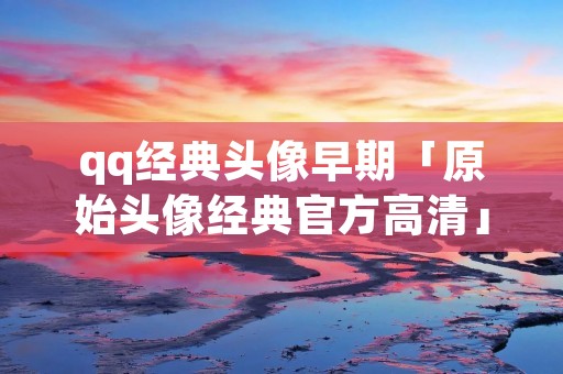 qq经典头像早期「原始头像经典官方高清」