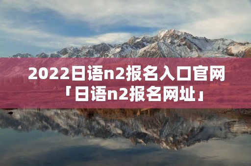 2022日语n2报名入口官网「日语n2报名网址」 2022日语n2报名入口官网「日语n2报名网址」