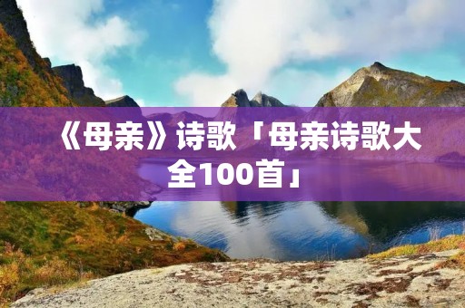 《母亲》诗歌「母亲诗歌大全100首」 《母亲》诗歌「母亲诗歌大全100首」