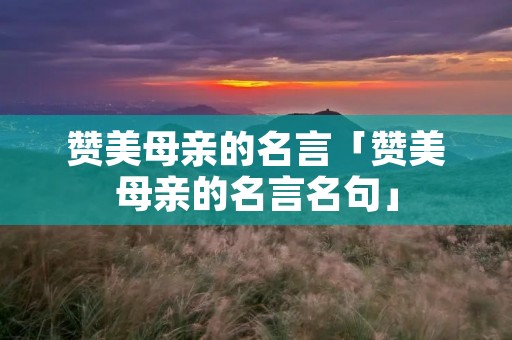 赞美母亲的名言「赞美母亲的名言名句」