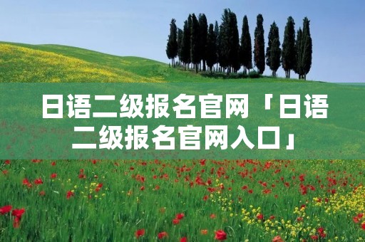 日语二级报名官网「日语二级报名官网入口」