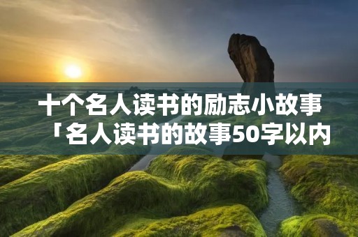 十个名人读书的励志小故事「名人读书的故事50字以内」