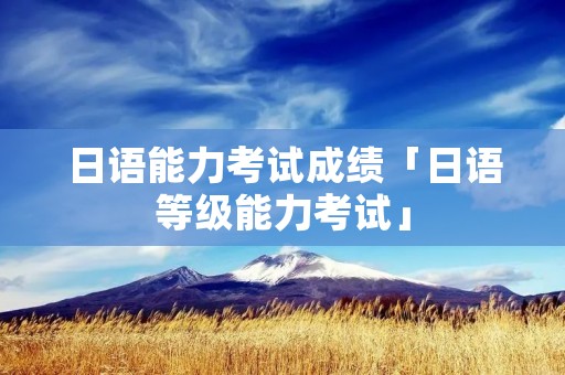 日语能力考试成绩「日语等级能力考试」 日语能力考试成绩「日语等级能力考试」